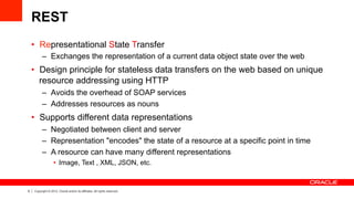 9 Copyright © 2012, Oracle and/or its affiliates. All rights reserved.
REST
•  Representational State Transfer
–  Exchanges the representation of a current data object state over the web
•  Design principle for stateless data transfers on the web based on unique
resource addressing using HTTP
–  Avoids the overhead of SOAP services
–  Addresses resources as nouns
•  Supports different data representations
–  Negotiated between client and server
–  Representation "encodes" the state of a resource at a specific point in time
–  A resource can have many different representations
•  Image, Text , XML, JSON, etc.
 