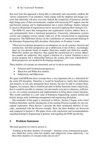 2 M. Op ’t Land and J. Pombinho
that arise from this approach is being able to coherently and consistently combine the
various components of an enterprise, while coping with the adaption and change con-
cerns that inherently will arise over time. Indeed, the complexity of businesses and the
high change pace of their environments, coupled with increasing ICT support, turn the
gap between strategy and its implementation into a major challenge. Studies indicate
as much as 90 percent of organizations fail to succeed in applying their strategies [2].
The EEM [1] states that management and organization sciences address these is-
sues predominantly from a functional perspective. Conversely, information systems
science and computer science mainly make use of the constructional or engineering
perspective. The EEM then focuses on the contributions of constructional thinking to
the Enterprise Engineering (EE) discipline. Particularly, its Postulate 3 reads:
“There are two distinct perspectives on enterprises (as on all systems): function and
construction. All other perspectives are a subdivision of one of these. Accordingly,
there are two distinct kinds of models: black-box models and white-box models.
White-box models are objective; they regard the construction of a system. Black-
box models are subjective; they regard a function of a system. Function is not a
system property but a relationship between the system and some stakeholder(s).
Both perspectives are needed for developing enterprises.”
Three dualities of concepts are mentioned, and set in one-to-one relationships:
• Function and Construction perspectives;
• Black-box and White-box models;
• Subjectivity and Objectivity.
We agree with EEM that these concepts have a very important role as a referential for
the entire EE discipline. Therefore it would be beneficial to clarify their definitions
and relations, to not only distinguish these notions, but also be able to connect them.
Suppose, for instance, that it would be possible to define functions (more) objectively,
then it would be possible to simulate, test and maybe even prove coherence, sufficien-
cy, etc. of a certain construction and implementation to bring about certain functions.
This would contribute to a core value of Enterprise Engineering, namely unified and
holistic design, truly combining management and engineering disciplines.
The remainder of this paper is structured as follows. Section 2 begins with a brief
Problem Statement, and the introduction of the running Pizzeria example for our con-
ceptual exploration. Then Section 3 presents the three mentioned dualities of con-
cepts, instantiated with the Pizzeria example. Next, the three dualities are discussed
and compared in Section 4. The paper closes with conclusions and recommendations
regarding Enterprise Engineering in general, and regarding the EEM specifically.
2 Problem Statement
The main question we want to answer is:
“Looking at the three dualities of concepts – function versus construction perspec-
tive, black-box versus white box models, and subjectivity versus objectivity – are
these three dualities of concepts really one-on-one?”
 