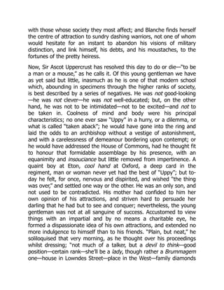 with those whose society they most affect; and Blanche finds herself
the centre of attraction to sundry dashing warriors, not one of whom
would hesitate for an instant to abandon his visions of military
distinction, and link himself, his debts, and his moustaches, to the
fortunes of the pretty heiress.
Now, Sir Ascot Uppercrust has resolved this day to do or die—“to be
a man or a mouse,” as he calls it. Of this young gentleman we have
as yet said but little, inasmuch as he is one of that modern school
which, abounding in specimens through the higher ranks of society,
is best described by a series of negatives. He was not good-looking
—he was not clever—he was not well-educated; but, on the other
hand, he was not to be intimidated—not to be excited—and not to
be taken in. Coolness of mind and body were his principal
characteristics; no one ever saw “Uppy” in a hurry, or a dilemma, or
what is called “taken aback”; he would have gone into the ring and
laid the odds to an archbishop without a vestige of astonishment,
and with a carelessness of demeanour bordering upon contempt; or
he would have addressed the House of Commons, had he thought fit
to honour that formidable assemblage by his presence, with an
equanimity and insouciance but little removed from impertinence. A
quaint boy at Eton, cool hand at Oxford, a deep card in the
regiment, man or woman never yet had the best of “Uppy”; but to-
day he felt, for once, nervous and dispirited, and wished “the thing
was over,” and settled one way or the other. He was an only son, and
not used to be contradicted. His mother had confided to him her
own opinion of his attractions, and striven hard to persuade her
darling that he had but to see and conquer; nevertheless, the young
gentleman was not at all sanguine of success. Accustomed to view
things with an impartial and by no means a charitable eye, he
formed a dispassionate idea of his own attractions, and extended no
more indulgence to himself than to his friends. “Plain, but neat,” he
soliloquised that very morning, as he thought over his proceedings
whilst dressing; “not much of a talker, but a devil to think—good
position—certain rank—she’ll be a lady, though rather a Brummagem
one—house in Lowndes Street—place in the West—family diamonds
 