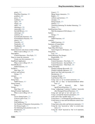 Ring Documentation, Release 1.10
print(), 393
Print2Str() Function, 393
prodlist(), 402
puts(), 393
readline(), 405
sign(), 399
sleep(), 406
split(), 396
splitmany(), 396
startswith(), 400
Str2ASCIIList(), 410
substring(), 405
sumlist(), 401
SystemCmd() Function, 408
SystemSilent() Function, 409
times(), 395
TrimAll(), 407
TrimLeft(), 407
TrimRight(), 408
value(), 395
StdLib functions and classes written in Ring
What is new in Ring 1.1?, 179
Step Option
Control Structures - First Style, 232
Steps to create the extension
Create your ﬁrst extension, 949
StopWatch Application
What is new in Ring 1.8?, 70
Str2ASCIIList()
Stdlib Functions, 410
Str2Hex()
Data Type, 289
str2list() and list2str()
Strings, 275
strcmp()
Strings, 275
String Class
Stdlib Classes, 413
String Literals
Strings, 271
String()
Data Type, 287
String2Constant Application
What is new in Ring 1.8?, 69
Strings
Access String Letters, 271
Convert Letters Case, 271
Copy(), 273
Find SubString, 274
Get Number of Characters from position, 274
Get String Length, 271
Get Substring from position to end, 274
Introduction, 270
Left(), 272
Lines(), 273
Merge binary characters, 276
Right(), 272
str2list() and list2str(), 275
strcmp(), 275
String Literals, 271
Substr(), 273
Transform Substring To Another Substring, 274
Trim(), 273
StyleFunctions Class
Web Development (CGI Library), 510
Substr()
Strings, 273
substring()
Stdlib Functions, 405
sumlist()
Stdlib Functions, 401
Summary of Scope Rules
Scope Rules, 821
Super Man 2016 Game
Game Engine for 2D Games, 591
Swap Items
Lists, 269
Switch Between Two Images
RingLibSDL, 538
Switch Statement
Control Structures - First Style, 230
Control Structures - Second Style, 237
Control Structures - Third Style, 240
Syntax Flexibility
Change Language Keywords, 828
Change Language Operators, 829
Ignore new lines after keywords, 837
Introduction, 827
Language Design, 37
Load Syntax Files, 829
Using ’case’ as ’on’ in switch statements, 835
Using ’def’ as ’func’ in functions/methods deﬁni-
tion, 835
Using ’end’ keyword after Pack-
ages/Classes/Functions, 836
Using ’endpackage’/’endclass’/’endfunc’ keywords
after Packages/Classes/Functions, 836
Using ’put’ and ’get’ as ’see’ and ’give’, 835
Using () around the function parameters, 829
in the start of the variable name, 832
Using braces { } in Packages/Classes/Functions, 836
Using braces to start and end different control struc-
tures, 834
Using Semi-colon after and between statements, 831
Using the ’else’ keyword as ’other’ in switch state-
ment, 832
Using the ’elseif’ keyword as ’but’ in if statement,
832
Index 2075
 