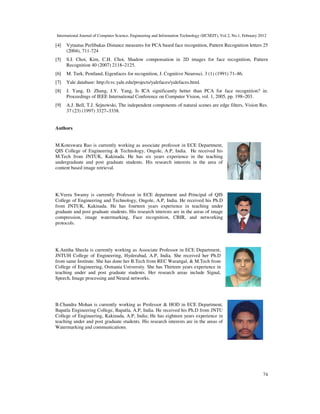 International Journal of Computer Science, Engineering and Information Technology (IJCSEIT), Vol.2, No.1, February 2012
74
[4] Vytautas Perlibakas Distance measures for PCA based face recognition, Pattern Recognition letters 25
(2004), 711-724
[5] S.I. Choi, Kim, C.H. Choi, Shadow compensation in 2D images for face recognition, Pattern
Recognition 40 (2007) 2118–2125.
[6] M. Turk, Pentland, Eigenfaces for recognition, J. Cognitive Neurosci. 3 (1) (1991) 71–86.
[7] Yale database: http://cvc.yale.edu/projects/yalefaces/yalefaces.html.
[8] J. Yang, D. Zhang, J.Y. Yang, Is ICA significantly better than PCA for face recognition? in:
Proceedings of IEEE International Conference on Computer Vision, vol. 1, 2005, pp. 198–203.
[9] A.J. Bell, T.J. Sejnowski, The independent components of natural scenes are edge filters, Vision Res.
37 (23) (1997) 3327–3338.
Authors
M.Koteswara Rao is currently working as associate professor in ECE Department,
QIS College of Engineering & Technology, Ongole, A.P, India. He received his
M.Tech from JNTUK, Kakinada. He has six years experience in the teaching
undergraduate and post graduate students. His research interests in the area of
content based image retrieval.
K.Veera Swamy is currently Professor in ECE department and Principal of QIS
College of Engineering and Technology, Ongole, A.P, India. He received his Ph.D
from JNTUK, Kakinada. He has fourteen years experience in teaching under
graduate and post graduate students. His research interests are in the areas of image
compression, image watermarking, Face recognition, CBIR, and networking
protocols.
K.Anitha Sheela is currently working as Associate Professor in ECE Department,
JNTUH College of Engineering, Hyderabad, A.P, India. She received her Ph.D
from same Institute. She has done her B.Tech from REC Warangal, & M.Tech from
College of Engineering, Osmania University. She has Thirteen years experience in
teaching under and post graduate students. Her research areas include Signal,
Speech, Image processing and Neural networks.
B.Chandra Mohan is currently working as Professor & HOD in ECE Department,
Bapatla Engineering College, Bapatla, A.P, India. He received his Ph.D from JNTU
College of Engineering, Kakinada, A.P, India; He has eighteen years experience in
teaching under and post graduate students. His research interests are in the areas of
Watermarking and communications.
 