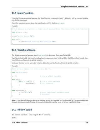 Ring Documentation, Release 1.5.4
24.5 Main Function
Using the Ring programming language, the Main Function is optional, when it’s deﬁned, it will be executed after the
end of other statements.
if no other statements comes alone, the main function will be the ﬁrst entry point
Example:
# this program will print the hello world message first then execute the main function
load "stdlib.ring"
print("Hello, World! n")
func main {
print("Message from the main function n")
}
24.6 Variables Scope
The Ring programming language uses lexical scoping to determine the scope of a variable.
Variables deﬁned inside functions (including function parameters) are local variables. Variables deﬁned outside func-
tions (before any function) are global variables.
Inside any function we can access the variables deﬁned inside this function beside the global variables.
Example:
# the program will print numbers from 10 to 1
load "stdlib.ring"
x = 10 # x is a global variable.
func main {
for t = 1 to 10 { # t is a local variable
mycounter() # call function
}
}
func mycounter {
print("#{x}n") # print the global variable value
x-- # decrement
}
Note: Using the main function before the for loop declare the t variable as a local variable, It’s recommended to use
the main functions instead of typing the instructions directly to set the scope of the new variables to local.
24.7 Return Value
The function can return a value using the Return command.
Syntax:
24.5. Main Function 186
 
