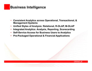 Business Intelligence


• Consistent Analytics across Operational, Transactional, &
  Management Systems
• Unified Styles of Analysis: Relational, R-OLAP, M-OLAP
• Integrated Analytics: Analysis, Reporting, Scorecarding
• Self-Service Access for Business Users to Analytics
• Pre-Packaged Operational & Financial Applications
 