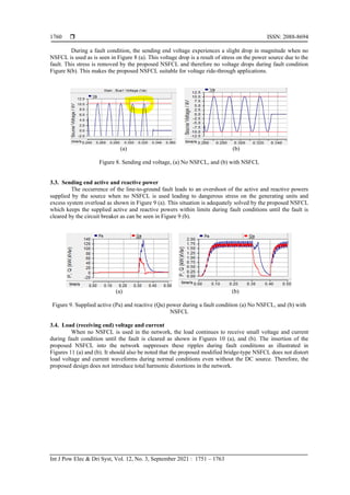  ISSN: 2088-8694
Int J Pow Elec & Dri Syst, Vol. 12, No. 3, September 2021 : 1751 – 1763
1760
During a fault condition, the sending end voltage experiences a slight drop in magnitude when no
NSFCL is used as is seen in Figure 8 (a). This voltage drop is a result of stress on the power source due to the
fault. This stress is removed by the proposed NSFCL and therefore no voltage drops during fault condition
Figure 8(b). This makes the proposed NSFCL suitable for voltage ride-through applications.
(a) (b)
Figure 8. Sending end voltage, (a) No NSFCL, and (b) with NSFCL
3.3. Sending end active and reactive power
The occurrence of the line-to-ground fault leads to an overshoot of the active and reactive powers
supplied by the source when no NSFCL is used leading to dangerous stress on the generating units and
excess system overload as shown in Figure 9 (a). This situation is adequately solved by the proposed NSFCL
which keeps the supplied active and reactive powers within limits during fault conditions until the fault is
cleared by the circuit breaker as can be seen in Figure 9 (b).
(a) (b)
Figure 9. Supplied active (Pa) and reactive (Qa) power during a fault condition (a) No NSFCL, and (b) with
NSFCL
3.4. Load (receiving end) voltage and current
When no NSFCL is used in the network, the load continues to receive small voltage and current
during fault condition until the fault is cleared as shown in Figures 10 (a), and (b). The insertion of the
proposed NSFCL into the network suppresses these ripples during fault conditions as illustrated in
Figures 11 (a) and (b). It should also be noted that the proposed modified bridge-type NSFCL does not distort
load voltage and current waveforms during normal conditions even without the DC source. Therefore, the
proposed design does not introduce total harmonic distortions in the network.
 