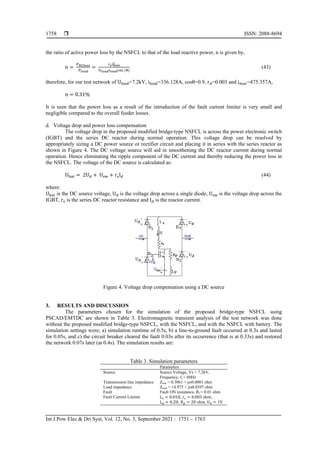  ISSN: 2088-8694
Int J Pow Elec & Dri Syst, Vol. 12, No. 3, September 2021 : 1751 – 1763
1758
the ratio of active power loss by the NSFCL to that of the load reactive power, n is given by,
n =
PDCloss
Pload
=
rsimax
2
Uloadiloadcos (θ)
(43)
therefore, for our test network of Uload=7.2kV, iload=336.128A, cosθ=0.9, rd=0.003 and imax=475.357A,
n = 0.31%
It is seen that the power loss as a result of the introduction of the fault current limiter is very small and
negligible compared to the overall feeder losses.
d. Voltage drop and power loss compensation
The voltage drop in the proposed modified bridge-type NSFCL is across the power electronic switch
(IGBT) and the series DC reactor during normal operation. This voltage drop can be resolved by
appropriately sizing a DC power source or rectifier circuit and placing it in series with the series reactor as
shown in Figure 4. The DC voltage source will aid in smoothening the DC reactor current during normal
operation. Hence eliminating the ripple component of the DC current and thereby reducing the power loss in
the NSFCL. The voltage of the DC source is calculated as:
Ubat = 2Ud + Usw + rsId (44)
where:
Ubat is the DC source voltage, Ud is the voltage drop across a single diode, Usw is the voltage drop across the
IGBT, rs is the series DC reactor resistance and Id is the reactor current.
Figure 4. Voltage drop compensation using a DC source
3. RESULTS AND DISCUSSION
The parameters chosen for the simulation of the proposed bridge-type NSFCL using
PSCAD/EMTDC are shown in Table 3. Electromagnetic transient analysis of the test network was done
without the proposed modified bridge-type NSFCL, with the NSFCL, and with the NSFCL with battery. The
simulation settings were; a) simulation runtime of 0.5s, b) a line-to-ground fault occurred at 0.3s and lasted
for 0.05s, and c) the circuit breaker cleared the fault 0.03s after its occurrence (that is at 0.33s) and restored
the network 0.07s later (at 0.4s). The simulation results are:
Table 3. Simulation parameters
Parameters
Source Source Voltage, Vs = 7.2kV,
Frequency, fs = 60Hz
Transmission line impedance Zline = 0.3061 + jω0.0001 ohm
Load impedance Zload = 14.975 + jω0.0397 ohm
Fault Fault ON resistance, Rf = 0.01 ohm
Fault Current Limiter L𝑠 = 0.01H, r𝑠 = 0.003 ohm,
Lp = 0.2H, Rp = 20 ohm, Ud = 1V
 