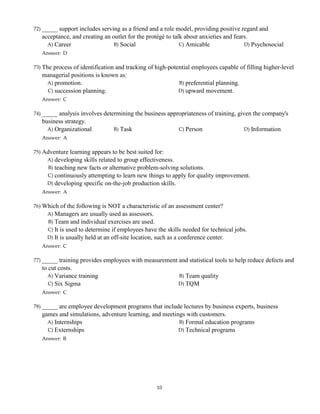 72) _____ support includes serving as a friend and a role model, providing positive regard and
acceptance, and creating an outlet for the protégé to talk about anxieties and fears.
A) Career B) Social C) Amicable D) Psychosocial
Answer: D
73) The process of identification and tracking of high-potential employees capable of filling higher-level
managerial positions is known as:
A) promotion. B) preferential planning.
C) succession planning. D) upward movement.
Answer: C
74) _____ analysis involves determining the business appropriateness of training, given the company's
business strategy.
A) Organizational B) Task C) Person D) Information
Answer: A
75) Adventure learning appears to be best suited for:
A) developing skills related to group effectiveness.
B) teaching new facts or alternative problem-solving solutions.
C) continuously attempting to learn new things to apply for quality improvement.
D) developing specific on-the-job production skills.
Answer: A
76) Which of the following is NOT a characteristic of an assessment center?
A) Managers are usually used as assessors.
B) Team and individual exercises are used.
C) It is used to determine if employees have the skills needed for technical jobs.
D) It is usually held at an off-site location, such as a conference center.
Answer: C
77) _____ training provides employees with measurement and statistical tools to help reduce defects and
to cut costs.
A) Variance training B) Team quality
C) Six Sigma D) TQM
Answer: C
78) _____ are employee development programs that include lectures by business experts, business
games and simulations, adventure learning, and meetings with customers.
A) Internships B) Formal education programs
C) Externships D) Technical programs
Answer: B
10
 