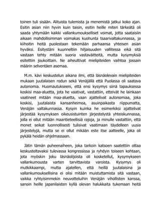 toinen tuli sisään. Alituista tulemista ja menemistä jatkui koko ajan.
Esitin asian niin hyvin kuin taisin, esitin heille miten tärkeätä oli
saada yhtymään kaikki vallankumoukselliset voimat, jotta saataisiin
aikaan mahdollisimman voimakas kuohunta tsaarivaltakunnassa, ja
kiihoitin heitä puolestaan tekemään parhaansa yhteisen asian
hyväksi. Esitystäni kuunneltiin hiljaisuuden vallitessa eikä sitä
vastaan tehty mitään suoria vastaväitteitä, mutta kysymyksiä
esitettiin joukoittain. Ne aiheuttivat mielipiteiden vaihtoa jossain
määrin selventäen asemaa.
M.m. kävi keskustelun aikana ilmi, että läsnäolevain mielipiteiden
mukaan juutalaisen rodun sekä Venäjällä että Puolassa oli saatava
autonomia. Huomautukseeni, että ensi kysymys siinä tapauksessa
koskisi maa-aluetta, jota he vaativat, vastattiin, etteivät he lainkaan
vaatineet mitään maa-aluetta, vaan ajattelivat autonomiaa, joka
koskisi, juutalaista kansanheimoa, asuinpaikasta riippumatta,
Venäjän valtakunnassa. Kysyin kuinka he esimerkiksi ajattelivat
järjestää kysymyksen oikeusistuinten järjestelystä yhteiskunnassa,
jolla ei ollut mitään maantieteellisiä rajoja, ja minulle vastattiin, että
monet seikat luonnollisesti tulisivat vaatimaan täydelleen uusia
järjestelyjä, mutta se ei ollut mikään este itse aatteelle, joka oli
pykälä heidän ohjelmassaan.
Jätin tämän puheenaiheen, joka tarkoin katsoen saatettiin ottaa
keskusteltavaksi tulevassa kongressissa ja ryhdyin toiseen kohtaan,
jota myöskin joku läsnäolijoista oli kosketellut, kysymykseen
vallankumousta varten tarvittavista varoista. Kysymys oli
mutkikkaampi, mutta ajatellen, että heillä juutalaisina ja
vallankumouksellisina ei olisi mitään muistuttamista sitä vastaan,
vaikka ryhtyisimmekin neuvotteluihin Venäjän vihollisten kanssa,
sanoin heille japanilaisten kyllä olevan halukkaita tukemaan heitä
 