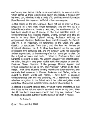 confine my own labors chiefly to correspondence; for on every point
which comes up there is some one now in this vicinity, if he can only
be found out, who has made a study of it, and has more information
than the most laborious and skilful of editors can acquire.
In this edition of the New Canaan I have not laid so many of these
specialists as I now wish, under requisition; and yet the list is a
tolerably extensive one. In every case, also, the assistance asked for
has been rendered as of course, in the true scientific spirit. My
correspondence has included Messrs. Deane, Winsor and Ellis on
events in early New England history; Professor Whitney on
geographical allusions; Professors Lane and Greenough, Dr. Everett
and Mr. T. W. Higginson, on references to the Greek and Latin
classics, or quotations from them; and the Rev. Mr. Norton on
Scriptural allusions. Mr. J. C. Gray has hunted up for me legal
precedents five centuries old, and Mr. Lindsay Swift has explained
archaic expressions, to the meaning of which I could get no clew. On
the subject of trees and herbs I called on Professors Gray and
Sargent; in regard to birds, Mr. William Brewster was indefatigable;
Mr. Allen, though in very poor health, took the chapter on animals;
Professor Shaler disposed of the geology; Messrs. Agassiz and
Lyman instructed me as to fish, and Professor Putnam as to shell-
heaps. I met some allusions to early French and other explorers, and
naturally had recourse to Messrs. Parkman and Slafter; while in
regard to Indian words and names, I have been in constant
correspondence with the one authority, Mr. J. Hammond Trumbull,
who has recognized to the fullest extent the public obligation which
a mastery of a special subject imposes on him who masters it.
In closing a pleasant editorial task, my chief regret, therefore, is that
the notes in this volume contain so much matter of my own. They
should have been even more eclectic than they are, and each from
the highest possible authority on the subject to which it relates.
C. F. A., Jr.
Quincy, Mass., April 4, 1883.
 