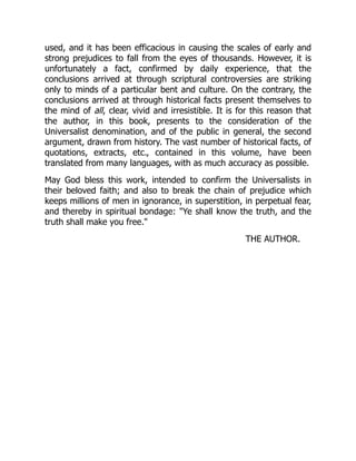 used, and it has been efficacious in causing the scales of early and
strong prejudices to fall from the eyes of thousands. However, it is
unfortunately a fact, confirmed by daily experience, that the
conclusions arrived at through scriptural controversies are striking
only to minds of a particular bent and culture. On the contrary, the
conclusions arrived at through historical facts present themselves to
the mind of all, clear, vivid and irresistible. It is for this reason that
the author, in this book, presents to the consideration of the
Universalist denomination, and of the public in general, the second
argument, drawn from history. The vast number of historical facts, of
quotations, extracts, etc., contained in this volume, have been
translated from many languages, with as much accuracy as possible.
May God bless this work, intended to confirm the Universalists in
their beloved faith; and also to break the chain of prejudice which
keeps millions of men in ignorance, in superstition, in perpetual fear,
and thereby in spiritual bondage: "Ye shall know the truth, and the
truth shall make you free."
THE AUTHOR.
 
