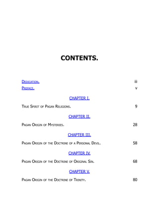 CONTENTS.
Dedication. iii
Preface. v
CHAPTER I.
True Spirit of Pagan Religions. 9
CHAPTER II.
Pagan Origin of Mysteries. 28
CHAPTER III.
Pagan Origin of the Doctrine of a Personal Devil. 58
CHAPTER IV.
Pagan Origin of the Doctrine of Original Sin. 68
CHAPTER V.
Pagan Origin of the Doctrine of Trinity. 80
 