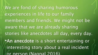 We are fond of sharing humorous
experiences in life to our family
members and friends. We might not be
aware that we are already sharing
stories like anecdotes all day, every day.
•An anecdote is a short entertaining or
interesting story about a real incident
 