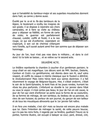 que si l'amabilité du tambour-major et ses superbes moustaches donnent
dans l'œil, sa canne y donne aussi.
Éveillé par le ra et le fla des tambours de la
légion, le lieutenant a revêtu les insignes de
son grade; il se dispose à rejoindre ses chers
camarades, et à faire sa visite au château
pour y déposer sa fidélité, en forme de carte
de visite; le guerrier est parfaitement
chaussé, culotté, coiffé et ficelé; il a le nez
rouge, ce qui est d'uniforme; cependant on
s'aperçoit, à son col de chemise s'élançant
vers l'oreille, qu'il aurait autant aimé finir son somme que de déposer son
hommage.
Au jour de l'an, tout n'est pas rose dans le militaire... et dans le civil
donc! Ici la toile se baisse... et se relève sur le second acte.
DEUXIÈME ACTE.
Le théâtre représente la chambre à coucher d'un gentleman parisien; le
coup d'œil en est magnifique. Les décors sont de MM. Sechan, Dieterle,
Cambon et Cicéri.--Le gentilhomme, est étendu dans son lit, sauf votre
respect, et coiffé du casque à mèche classique que le foulard a détrôné,
le révolutionnaire! Mais notre héros tient aux saines doctrines: il a fait
récemment le voyage de Belgrave-Square. Hier, il s'était endormi, c'était
le soir de la Saint-Sylvestre, le teint frais et les joues rondes, humant les
rêves les plus parfumés. L'infortuné se réveille le 1er janvier dans l'état
ou vous le voyez: il n'est certes pas beau; le jour de l'an en est cause, le
jour de l'an qui vient d'enfoncer sa porte sous la forme de sa couturière,
de sa femme de ménage, de son tambour, du bedeau de sa paroisse, du
clerc de son huissier, du porteur de son journal, du garçon de son tailleur
et de tous les moustiques dévorants que le 1er janvier fait naître.
Il en fera une maladie, c'est sûr! mais sa bourse est encore plus malade
que lui. Dans l'intention de ménager la santé, de cette pauvre bourse,
qui n'a pas les reins forts, il regarde par sa fenêtre, guettant l'heure où le
portier, homme illustre, est occupé à balayer sa cour; paré, dressé, ciré,
 
