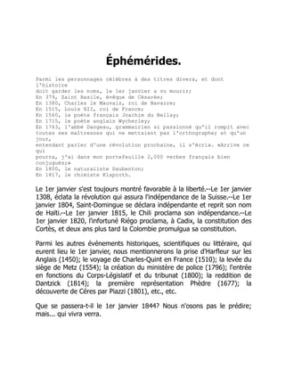 Éphémérides.
Parmi les personnages célèbres à des titres divers, et dont
l'histoire
doit garder les noms, le 1er janvier a vu mourir;
En 379, Saint Basile, évêque de Césarée;
En 1380, Charles le Mauvais, roi de Navarre;
En 1515, Louis XII, roi de France;
En 1560, le poète français Joachim du Bellay;
En 1715, le poète anglais Wycherley;
En 1763, l'abbé Dangeau, grammairien si passionné qu'il rompit avec
toutes ses maîtresses qui ne mettaient pas l'orthographe; et qu'un
jour,
entendant parler d'une révolution prochaine, il s'écria. «Arrive ce
qui
pourra, j'ai dans mon portefeuille 2,000 verbes français bien
conjugués;»
En 1800, le naturaliste Daubenton;
En 1817, le chimiste Klaproth.
Le 1er janvier s'est toujours montré favorable à la liberté.--Le 1er janvier
1308, éclata la révolution qui assura l'indépendance de la Suisse.--Le 1er
janvier 1804, Saint-Domingue se déclara indépendante et reprit son nom
de Haïti.--Le 1er janvier 1815, le Chili proclama son indépendance.--Le
1er janvier 1820, l'infortuné Riégo proclama, à Cadix, la constitution des
Cortès, et deux ans plus tard la Colombie promulgua sa constitution.
Parmi les autres événements historiques, scientifiques ou littéraire, qui
eurent lieu le 1er janvier, nous mentionnerons la prise d'Harfleur sur les
Anglais (1450); le voyage de Charles-Quint en France (1510); la levée du
siège de Metz (1554); la création du ministère de police (1796); l'entrée
en fonctions du Corps-Législatif et du tribunat (1800); la reddition de
Dantzick (1814); la première représentation Phèdre (1677); la
découverte de Céres par Piazzi (1801), etc., etc.
Que se passera-t-il le 1er janvier 1844? Nous n'osons pas le prédire;
mais... qui vivra verra.
 
