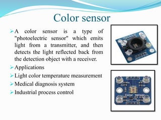 Color sensor
A color sensor is a type of
"photoelectric sensor" which emits
light from a transmitter, and then
detects the light reflected back from
the detection object with a receiver.
Applications
Light color temperature measurement
Medical diagnosis system
Industrial process control
 