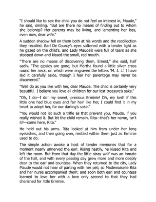 “I should like to see the child you do not feel an interest in, Maude,”
he said, smiling. “But are there no means of finding out to whom
she belongs? Her parents may be living, and lamenting her loss,
even now, dear wife.”
A sudden shadow fell on them both at his words and the recollection
they recalled. Earl De Courcy’s eyes softened with a tender light as
he gazed on the child’s, and Lady Maude’s were full of tears as she
stooped down and kissed the small, red mouth.
“There are no means of discovering them, Ernest,” she said, half
sadly. “The gipsies are gone; but Martha found a little silver cross
round her neck, on which were engraven the letters ‘M. J. L.’ I have
laid it carefully aside, though I fear her parentage may never be
discovered.”
“Well do as you like with her, dear Maude. The child is certainly very
beautiful. I believe you love all children for our lost treasure’s sake.”
“Oh, I do—I do! my sweet, precious Erminie! Oh, my lord! if this
little one had blue eyes and fair hair like her, I could find it in my
heart to adopt her, for our darling’s sake.”
“You would not let such a trifle as that prevent you, Maude, if you
really wished it. But let the child remain. Rita—that’s her name, isn’t
it?—come here, Rita.”
He held out his arms. Rita looked at him from under her long
eyelashes, and then going over, nestled within them just as Erminie
used to do.
The simple action awoke a host of tender memories that for a
moment nearly unnerved the earl. Rising hastily, he kissed Rita and
left the room. But from that day the little stray waif was an inmate
of the hall, and with every passing day grew more and more deeply
dear to the earl and countess. When they returned to the city, Lady
Maude would not hear of parting with her pet; so Mademoiselle Rita
and her nurse accompanied them; and soon both earl and countess
learned to love her with a love only second to that they had
cherished for little Erminie.
 