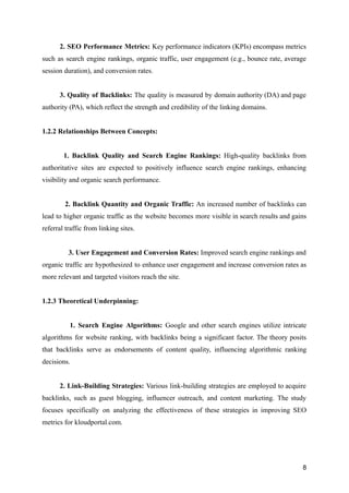 2. SEO Performance Metrics: Key performance indicators (KPIs) encompass metrics
such as search engine rankings, organic traffic, user engagement (e.g., bounce rate, average
session duration), and conversion rates.
3. Quality of Backlinks: The quality is measured by domain authority (DA) and page
authority (PA), which reflect the strength and credibility of the linking domains.
1.2.2 Relationships Between Concepts:
1. Backlink Quality and Search Engine Rankings: High-quality backlinks from
authoritative sites are expected to positively influence search engine rankings, enhancing
visibility and organic search performance.
2. Backlink Quantity and Organic Traffic: An increased number of backlinks can
lead to higher organic traffic as the website becomes more visible in search results and gains
referral traffic from linking sites.
3. User Engagement and Conversion Rates: Improved search engine rankings and
organic traffic are hypothesized to enhance user engagement and increase conversion rates as
more relevant and targeted visitors reach the site.
1.2.3 Theoretical Underpinning:
1. Search Engine Algorithms: Google and other search engines utilize intricate
algorithms for website ranking, with backlinks being a significant factor. The theory posits
that backlinks serve as endorsements of content quality, influencing algorithmic ranking
decisions.
2. Link-Building Strategies: Various link-building strategies are employed to acquire
backlinks, such as guest blogging, influencer outreach, and content marketing. The study
focuses specifically on analyzing the effectiveness of these strategies in improving SEO
metrics for kloudportal.com.
8
 