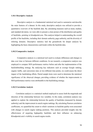 1.10.1 Descriptive Analysis
Descriptive analysis is a fundamental statistical tool used to summarize and describe
the main features of a dataset. In this study, descriptive analysis was utilized to provide a
quantitative overview of the backlink data. By calculating measures such as mean, median,
and standard deviation, we were able to present a clear picture of the distribution and quality
of backlinks, pointing to kloudportal.com. This analysis helped in understanding the overall
profile of the backlinks, including their domain authority, page authority, and the diversity of
referring domains. Descriptive statistics laid the groundwork for deeper analyses by
highlighting the basic characteristics and trends within the backlink data.
1.10.2 Comparative Analysis
Comparative analysis is a statistical tool used to evaluate differences and changes in
data over time or between different conditions. In our research, a comparative analysis was
employed to compare SEO performance metrics before and after the implementation of the
backlinkbuilding strategy. By analyzing key indicators such as average Google ranking,
organic traffic, and conversion rates at two different time points, we could assess the direct
impact of the backlinking efforts. Paired sample ttests were used to determine the statistical
significance of the observed changes, providing evidence of whether the improvements in
SEO performance metrics were attributable to the backlinking strategy.
1.10.3 Correlation Analysis
Correlation analysis is a statistical method employed to assess both the magnitude and
direction of the relationship between two variables. In this study, correlation analysis was
applied to explore the relationship between the quality of backlinks (measured by domain
authority) and the improvement in search engine rankings. By calculating Pearson correlation
coefficients, we quantified the extent to which variations in backlink quality were associated
with changes in search engine ranking positions. This analysis provided insights into the
effectiveness of acquiring highquality backlinks and their influence on enhancing
Kloudportal.com’s visibility in search engine results.
16
 