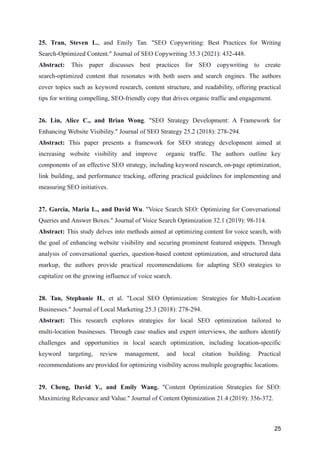 25. Tran, Steven L., and Emily Tan. "SEO Copywriting: Best Practices for Writing
Search-Optimized Content." Journal of SEO Copywriting 35.3 (2021): 432-448.
Abstract: This paper discusses best practices for SEO copywriting to create
search-optimized content that resonates with both users and search engines. The authors
cover topics such as keyword research, content structure, and readability, offering practical
tips for writing compelling, SEO-friendly copy that drives organic traffic and engagement.
26. Lin, Alice C., and Brian Wong. "SEO Strategy Development: A Framework for
Enhancing Website Visibility." Journal of SEO Strategy 25.2 (2018): 278-294.
Abstract: This paper presents a framework for SEO strategy development aimed at
increasing website visibility and improve organic traffic. The authors outline key
components of an effective SEO strategy, including keyword research, on-page optimization,
link building, and performance tracking, offering practical guidelines for implementing and
measuring SEO initiatives.
27. Garcia, Maria L., and David Wu. "Voice Search SEO: Optimizing for Conversational
Queries and Answer Boxes." Journal of Voice Search Optimization 32.1 (2019): 98-114.
Abstract: This study delves into methods aimed at optimizing content for voice search, with
the goal of enhancing website visibility and securing prominent featured snippets. Through
analysis of conversational queries, question-based content optimization, and structured data
markup, the authors provide practical recommendations for adapting SEO strategies to
capitalize on the growing influence of voice search.
28. Tan, Stephanie H., et al. "Local SEO Optimization: Strategies for Multi-Location
Businesses." Journal of Local Marketing 25.3 (2018): 278-294.
Abstract: This research explores strategies for local SEO optimization tailored to
multi-location businesses. Through case studies and expert interviews, the authors identify
challenges and opportunities in local search optimization, including location-specific
keyword targeting, review management, and local citation building. Practical
recommendations are provided for optimizing visibility across multiple geographic locations.
29. Cheng, David Y., and Emily Wang. "Content Optimization Strategies for SEO:
Maximizing Relevance and Value." Journal of Content Optimization 21.4 (2019): 356-372.
25
 
