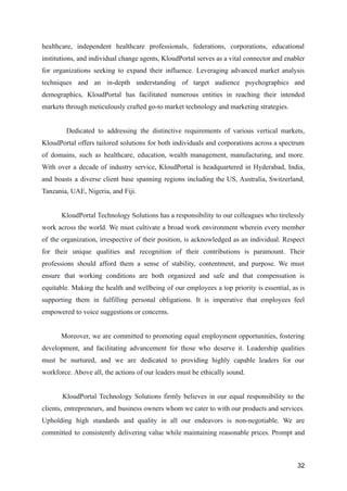 healthcare, independent healthcare professionals, federations, corporations, educational
institutions, and individual change agents, KloudPortal serves as a vital connector and enabler
for organizations seeking to expand their influence. Leveraging advanced market analysis
techniques and an in-depth understanding of target audience psychographics and
demographics, KloudPortal has facilitated numerous entities in reaching their intended
markets through meticulously crafted go-to market technology and marketing strategies.
Dedicated to addressing the distinctive requirements of various vertical markets,
KloudPortal offers tailored solutions for both individuals and corporations across a spectrum
of domains, such as healthcare, education, wealth management, manufacturing, and more.
With over a decade of industry service, KloudPortal is headquartered in Hyderabad, India,
and boasts a diverse client base spanning regions including the US, Australia, Switzerland,
Tanzania, UAE, Nigeria, and Fiji.
KloudPortal Technology Solutions has a responsibility to our colleagues who tirelessly
work across the world. We must cultivate a broad work environment wherein every member
of the organization, irrespective of their position, is acknowledged as an individual. Respect
for their unique qualities and recognition of their contributions is paramount. Their
professions should afford them a sense of stability, contentment, and purpose. We must
ensure that working conditions are both organized and safe and that compensation is
equitable. Making the health and wellbeing of our employees a top priority is essential, as is
supporting them in fulfilling personal obligations. It is imperative that employees feel
empowered to voice suggestions or concerns.
Moreover, we are committed to promoting equal employment opportunities, fostering
development, and facilitating advancement for those who deserve it. Leadership qualities
must be nurtured, and we are dedicated to providing highly capable leaders for our
workforce. Above all, the actions of our leaders must be ethically sound.
KloudPortal Technology Solutions firmly believes in our equal responsibility to the
clients, entrepreneurs, and business owners whom we cater to with our products and services.
Upholding high standards and quality in all our endeavors is non-negotiable. We are
committed to consistently delivering value while maintaining reasonable prices. Prompt and
32
 