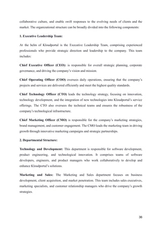 collaborative culture, and enable swift responses to the evolving needs of clients and the
market. The organizational structure can be broadly divided into the following components:
1. Executive Leadership Team:
At the helm of Kloudportal is the Executive Leadership Team, comprising experienced
professionals who provide strategic direction and leadership to the company. This team
includes:
Chief Executive Officer (CEO): is responsible for overall strategic planning, corporate
governance, and driving the company’s vision and mission.
Chief Operating Officer (COO) oversees daily operations, ensuring that the company’s
projects and services are delivered efficiently and meet the highest quality standards.
Chief Technology Officer (CTO) leads the technology strategy, focusing on innovation,
technology development, and the integration of new technologies into Kloudportal’s service
offerings. The CTO also oversees the technical teams and ensures the robustness of the
company’s technological infrastructure.
Chief Marketing Officer (CMO) is responsible for the company’s marketing strategies,
brand management, and customer engagement. The CMO leads the marketing team in driving
growth through innovative marketing campaigns and strategic partnerships.
2. Departmental Structure:
Technology and Development: This department is responsible for software development,
product engineering, and technological innovation. It comprises teams of software
developers, engineers, and product managers who work collaboratively to develop and
enhance Kloudportal’s solutions.
Marketing and Sales: The Marketing and Sales department focuses on business
development, client acquisition, and market penetration. This team includes sales executives,
marketing specialists, and customer relationship managers who drive the company’s growth
strategies.
36
 