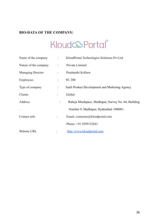 BIO-DATA OF THE COMPANY:
Name of the company : KloudPortal Technologies Solutions Pvt Ltd.
Nature of the company : Private Limited
Managing Director : Prashanthi Kolluru
Employees : 50- 200
Type of company : SaaS Product Development and Marketing Agency
Clients : Global
Address : Raheja Mindspace, Madhapur, Survey No. 64, Building
. Number 9, Madhapur, Hyderabad -500081.
Contact info : Email: contactus@kloudportal.com
Phone: +91 9299152641
Website URL : http://www.kloudportal.com
39
 