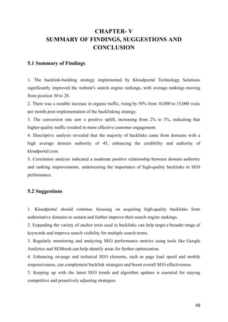 CHAPTER- V
SUMMARY OF FINDINGS, SUGGESTIONS AND
CONCLUSION
5.1 Summary of Findings
1. The backlink-building strategy implemented by Kloudportal Technology Solutions
significantly improved the website's search engine rankings, with average rankings moving
from position 30 to 20.
2. There was a notable increase in organic traffic, rising by 50% from 10,000 to 15,000 visits
per month post-implementation of the backlinking strategy.
3. The conversion rate saw a positive uplift, increasing from 2% to 3%, indicating that
higher-quality traffic resulted in more effective customer engagement.
4. Descriptive analysis revealed that the majority of backlinks came from domains with a
high average domain authority of 45, enhancing the credibility and authority of
kloudportal.com.
5. Correlation analysis indicated a moderate positive relationship between domain authority
and ranking improvements, underscoring the importance of high-quality backlinks in SEO
performance.
5.2 Suggestions
1. Kloudportal should continue focusing on acquiring high-quality backlinks from
authoritative domains to sustain and further improve their search engine rankings.
2. Expanding the variety of anchor texts used in backlinks can help target a broader range of
keywords and improve search visibility for multiple search terms.
3. Regularly monitoring and analyzing SEO performance metrics using tools like Google
Analytics and SEMrush can help identify areas for further optimization.
4. Enhancing on-page and technical SEO elements, such as page load speed and mobile
responsiveness, can complement backlink strategies and boost overall SEO effectiveness.
5. Keeping up with the latest SEO trends and algorithm updates is essential for staying
competitive and proactively adjusting strategies.
49
 