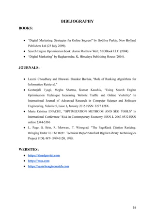 BIBLIOGRAPHY
BOOKS:
● “Digital Marketing: Strategies for Online Success” by Godfrey Parkin, New Holland
Publishers Ltd (25 July 2009).
● Search Engine Optimization book, Aaron Matthew Wall, SEOBook LLC (2004).
● “Digital Marketing” by Raghavendra. K, Himalaya Publishing House (2016).
JOURNALS:
● Laxmi Choudhary and Bhawani Shankar Burdak, "Role of Ranking Algorithms for
Information Retrieval."
● Geetanjali Tyagi, Megha Sharma, Kumar Kaushik, "Using Search Engine
Optimization Technique Increasing Website Traffic and Online Visibility" In
International Journal of Advanced Research in Computer Science and Software
Engineering, Volume 5, Issue 1, January 2015 ISSN: 2277 128Χ.
● Maria Cristina ENACHE, "OPTIMIZATION ΜETHODS AND SEO TOOLS" In
International Conference "Risk in Contemporary Economy, ISSN-L 2067-0532 ISSN
online 2344-5386
● L. Page, S. Brin, R. Motwani, T. Winograd. "The PageRank Citation Ranking:
Bringing Order To The Web". Technical Report Stanford Digital Library Technologies
Project SIDL-WP-1999-0120, 1998.
WEBSITES:
● https://kloudportal.com
● https://moz.com
● https://searchenginewatch.com
51
 