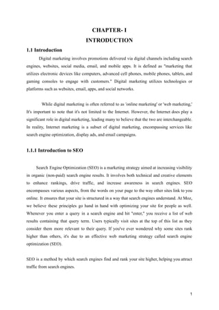 CHAPTER- I
INTRODUCTION
1.1 Introduction
Digital marketing involves promotions delivered via digital channels including search
engines, websites, social media, email, and mobile apps. It is defined as "marketing that
utilizes electronic devices like computers, advanced cell phones, mobile phones, tablets, and
gaming consoles to engage with customers." Digital marketing utilizes technologies or
platforms such as websites, email, apps, and social networks.
While digital marketing is often referred to as 'online marketing' or 'web marketing,'
It's important to note that it's not limited to the Internet. However, the Internet does play a
significant role in digital marketing, leading many to believe that the two are interchangeable.
In reality, Internet marketing is a subset of digital marketing, encompassing services like
search engine optimization, display ads, and email campaigns.
1.1.1 Introduction to SEO
Search Engine Optimization (SEO) is a marketing strategy aimed at increasing visibility
in organic (non-paid) search engine results. It involves both technical and creative elements
to enhance rankings, drive traffic, and increase awareness in search engines. SEO
encompasses various aspects, from the words on your page to the way other sites link to you
online. It ensures that your site is structured in a way that search engines understand. At Moz,
we believe these principles go hand in hand with optimizing your site for people as well.
Whenever you enter a query in a search engine and hit "enter," you receive a list of web
results containing that query term. Users typically visit sites at the top of this list as they
consider them more relevant to their query. If you've ever wondered why some sites rank
higher than others, it's due to an effective web marketing strategy called search engine
optimization (SEO).
SEO is a method by which search engines find and rank your site higher, helping you attract
traffic from search engines.
1
 