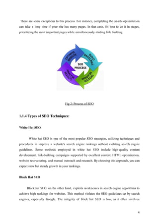There are some exceptions to this process. For instance, completing the on-site optimization
can take a long time if your site has many pages. In that case, it's best to do it in stages,
prioritizing the most important pages while simultaneously starting link building.
Fig 2: Process of SEO
1.1.4 Types of SEO Techniques:
White Hat SEO
White hat SEO is one of the most popular SEO strategies, utilizing techniques and
procedures to improve a website's search engine rankings without violating search engine
guidelines. Some methods employed in white hat SEO include high-quality content
development, link-building campaigns supported by excellent content, HTML optimization,
website restructuring, and manual outreach and research. By choosing this approach, you can
expect slow but steady growth in your rankings.
Black Hat SEO
Black hat SEO, on the other hand, exploits weaknesses in search engine algorithms to
achieve high rankings for websites. This method violates the SEO guidelines set by search
engines, especially Google. The integrity of black hat SEO is low, as it often involves
4
 