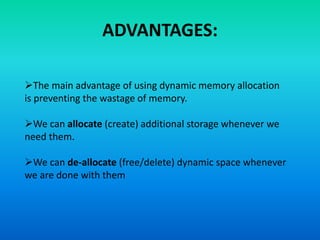 ADVANTAGES:
The main advantage of using dynamic memory allocation
is preventing the wastage of memory.
We can allocate (create) additional storage whenever we
need them.
We can de-allocate (free/delete) dynamic space whenever
we are done with them
 