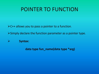POINTER TO FUNCTION
C++ allows you to pass a pointer to a function.
Simply declare the function parameter as a pointer type.
 Syntax:
data type fun_name(data type *arg)
 