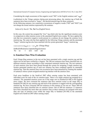 International Journal of Computer Science, Engineering and Applications (IJCSEA) Vol.2, No.3, June 2012
195
Considering the single occurrence of the negative word “NO” in the English sentence and “ ”
(vadhu)(not) in the Telugu sentence during post processing phase, the emotion tag of both the
sentences have been reversed to “happy”, the desired emotion tags for these sentences.
In the following sentence, two consecutive occurrences of negative words (“NO” and “NOT”) do
not change the actual emotion expressed by the sentence.
Seduced by Snacks? No, Not You.(English News)
In this case, the system has assigned the “fear” tag which only has the significant emotion score
in comparison to other emotion scores in the annotated English news corpus. We have applied the
rule that two consecutive negative words present in a sentence do not change the sentence level
emotion tag. The same rule has been applied for the following Telugu sentence and the annotated
“happy” emotion tag has also been matched with the system generated “happy” emotion tag.
ను |(Telugu Blog)
(ledhu)(ledhu)(nenu) (eppudu)(baga)(unnanu)
No no I now well am
6. Emotion Class Wise Evaluation
Each Telugu blog sentence in the test set has been annotated with a single emotion tag and the
whole test set has been verified by a linguist. The 200 test sentences have been classified into six
different emotion classes according to their annotated sentential emotion tag. The test sentences
of each emotion class have been passed through the system for assigning a single emotion tag.
System generated emotion tag of each test sentence has been compared against its annotated
emotion tag. Then the emotion class wise accuracies have been measured by counting the number
of sentences whose system assigned emotion tag matches with the emotion class.
Each news headlines in the SemEval 2007 affect sensing corpus has been annotated with
individual score for each of the six emotion types. There is no single emotion tag assigned for a
sentence. The annotated emotion scores are in the range zero to hundred [0-100] in the English
news corpus. We have extracted the sentences that have emotion scores in the range fifty to
hundred [50-100] for any emotion tag and each of the sentences is tagged with the corresponding
emotion tag. We have extracted 200 test sentences in this manner as our test set. These 200 test
sentences have been classified into six emotion classes. Out of 200 test sentences 13 sentences
have been classified into more than one emotion class as these sentences are assigned with more
than one type of emotion score within the range fifty to hundred [50-100] in the annotated
English news SemEval 2007 affect sensing corpus.
 