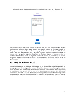 International Journal on Integrating Technology in Education (IJITE) Vol.2, No.3, September 2013
41
The summarization and student answer evaluation part has been implemented in Python
programming language using NLTK library. Since python contain an extensive library for
language processing, it stood out as the best language for development of robust modules for this
project. We have developed our own POS tagger,tokeniser and hand codded features for the
named entity recognition algorithm based on the dominant aspects of answers written by
students.These modules when run together successfully extract the summary of an answer,
evaluate it based on a standard set of answers , accordingly mark the students and thus access his
performance.
II. Testing and Statistical Results
At the initial stages,as the database had questions of the order of few hundreds,there were not
enough questions for testing.As the essence of machine learning lies on training the machine
using maximum data ,the accuracy of classification increased as the database grew.The accuracy
of classification moved from 63% to 80% as the database size moved from few hundreds of
questions to thousands.Also,when the training and testing set ratio increased the accuracy further
improved.When this ratio changed from 3:2 to 4:1 efficiency further improved from 81% to 89%.
 
