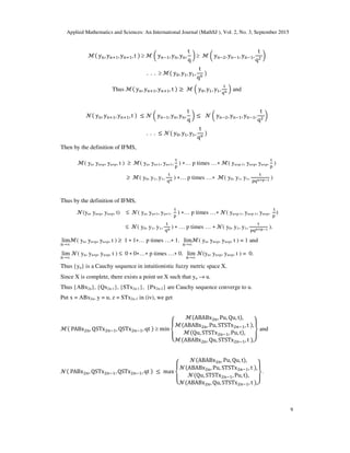 Applied Mathematics and Sciences: An International Journal (MathSJ ), Vol. 2, No. 3, September 2015
9
ℳ y , y  , y  , t  ≥ ℳ  y , y , y ,
t
q
 ≥ ℳ  y , y , y ,
t
q 
. . . ≥ ℳ y0, y , y ,
t
q

Thus ℳ y , y  , y  , t  ≥ ℳ  y0, y , y ,

23  and
 y , y  , y  , t  ≤   y , y , y ,
t
q
 ≤   y , y , y ,
t
q 
. . . ≤  y0, y , y ,
t
q

Then by the definition of IFMS,
ℳ( yn, yn+p, yn+p, t ) ≥ ℳ( yn, yn+1, yn+1,

4
) ∗… p times …∗ ℳ( yn+p-1, yn+p, yn+p,

4
)
≥ ℳ( y0, y1, y1,

23 ) ∗… p times …∗ ℳ( y0, y1, y1,

4235678 )
Thus by the definition of IFMS,
(yn, yn+p, yn+p, t) ≤ ( yn, yn+1, yn+1,

4
) ∗… p times …∗ ( yn+p-1, yn+p-1, yn+p,

4
)
≤ ( y0, y1, y1,

23 ) ∗ … p times … ∗ ( y0, y1, y1,

4235678 ).
lim
→∞
ℳ( yn, yn+p, yn+p, t ) ≥ 1 ∗ 1∗… p times …∗ 1. lim
→∞
ℳ( yn, yn+p, yn+p, t ) = 1 and
lim
→∞
( yn, yn+p, yn+p, t ) ≤ 0 ∗ 0∗…∗ p times …∗ 0. lim
→∞
(yn, yn+p, yn+p, t ) = 0.
Thus {yn} is a Cauchy sequence in intuitionistic fuzzy metric space X.
Since X is complete, there exists a point u∈X such that yn → u.
Thus {ABx2n}, {Qx2n-1}, {STx2n-1}, {Px2n-2} are Cauchy sequence converge to u.
Put x = ABx2n, y = u, z = STx2n-1 in (iv), we get
ℳ PABx , QSTx , QSTx , qt  ≥ min
$
%

ℳABABx , Pu, Qu, t,
ℳABABx , Pu, STSTx , t ,
ℳQu, STSTx , Pu, t,
ℳABABx , Qu, STSTx , t ,)
*
+
and
 PABx , QSTx , QSTx , qt  ≤ max
$
%

ABABx , Pu, Qu, t,
ABABx , Pu, STSTx , t ,
Qu, STSTx , Pu, t,
ABABx , Qu, STSTx , t ,)
*
+
.
 