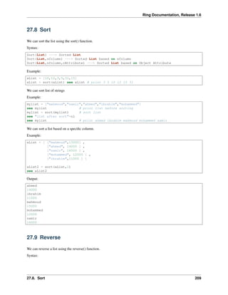 Ring Documentation, Release 1.6
27.8 Sort
We can sort the list using the sort() function.
Syntax:
Sort(List) ---> Sorted List
Sort(List,nColumn) ---> Sorted List based on nColumn
Sort(List,nColumn,cAttribute) ---> Sorted List based on Object Attribute
Example:
aList = [10,12,3,5,31,15]
aList = sort(aList) see aList # print 3 5 10 12 15 31
We can sort list of strings
Example:
mylist = ["mahmoud","samir","ahmed","ibrahim","mohammed"]
see mylist # print list before sorting
mylist = sort(mylist) # sort list
see "list after sort"+nl
see mylist # print ahmed ibrahim mahmoud mohammed samir
We can sort a list based on a speciﬁc column.
Example:
aList = [ ["mahmoud",15000] ,
["ahmed", 14000 ] ,
["samir", 16000 ] ,
["mohammed", 12000 ] ,
["ibrahim",11000 ] ]
aList2 = sort(aList,1)
see aList2
Output:
ahmed
14000
ibrahim
11000
mahmoud
15000
mohammed
12000
samir
16000
27.9 Reverse
We can reverse a list using the reverse() function.
Syntax:
27.8. Sort 209
 