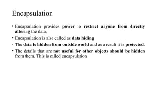 Encapsulation
• Encapsulation provides power to restrict anyone from directly
altering the data.
• Encapsulation is also called as data hiding
• The data is hidden from outside world and as a result it is protected.
• The details that are not useful for other objects should be hidden
from them. This is called encapsulation
 