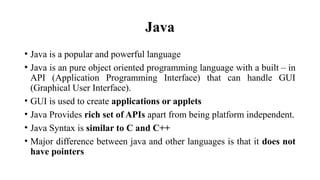 Java
• Java is a popular and powerful language
• Java is an pure object oriented programming language with a built – in
API (Application Programming Interface) that can handle GUI
(Graphical User Interface).
• GUI is used to create applications or applets
• Java Provides rich set of APIs apart from being platform independent.
• Java Syntax is similar to C and C++
• Major difference between java and other languages is that it does not
have pointers
 
