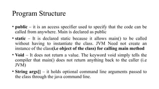Program Structure
• public – it is an access specifier used to specify that the code can be
called from anywhere. Main is declared as public
• static – It is declared static because it allows main() to be called
without having to instantiate the class. JVM Need not create an
instance of the class(i.e object of the class) for calling main method
• Void – It does not return a value. The keyword void simply tells the
compiler that main() does not return anything back to the caller (i.e
JVM)
• String args[] – it holds optional command line arguments passed to
the class through the java command line.
 