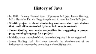 History of Java
• In 1991, January Formal team of persons bill joy, James Gosling,
Mike Sheradin, Patrick Naughton planned to meet for Stealth Project.
• Stealth project is about developing consumer electronic devices
that could all be controlled by hand held remote controls
• James Gosling was made responsible for suggesting a proper
programming language for a project
• Initially james through of C++, due to inadequacy it is not suggested
• James Gosling took first step towards the development of an
independent language by extending and modifying c++.
 