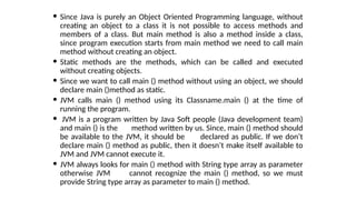  Since Java is purely an Object Oriented Programming language, without
creating an object to a class it is not possible to access methods and
members of a class. But main method is also a method inside a class,
since program execution starts from main method we need to call main
method without creating an object.
 Static methods are the methods, which can be called and executed
without creating objects.
 Since we want to call main () method without using an object, we should
declare main ()method as static.
 JVM calls main () method using its Classname.main () at the time of
running the program.
 JVM is a program written by Java Soft people (Java development team)
and main () is the method written by us. Since, main () method should
be available to the JVM, it should be declared as public. If we don’t
declare main () method as public, then it doesn’t make itself available to
JVM and JVM cannot execute it.
 JVM always looks for main () method with String type array as parameter
otherwise JVM cannot recognize the main () method, so we must
provide String type array as parameter to main () method.
 