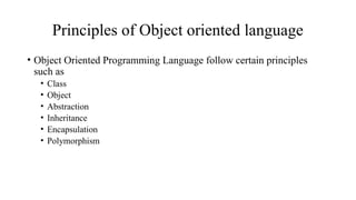 Principles of Object oriented language
• Object Oriented Programming Language follow certain principles
such as
• Class
• Object
• Abstraction
• Inheritance
• Encapsulation
• Polymorphism
 