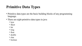 Primitive Data Types
• Primitive data types are the basic building blocks of any programming
language.
• There are eight primitive data types in java
• byte
• Short
• Int
• long
• float
• double
• char
• boolean
 