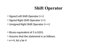 Shift Operator
• Signed Left Shift Operator (<<)
• Signed Right Shift Operator (>>)
• Unsigned Right Shift Operator (>>>)
• Binary equivalent of 5 is 0101.
• Assume that the statement is as follows:
• x<<4, let y be 4
 