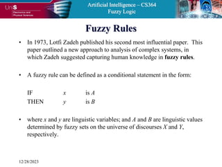 Artificial Intelligence – CS364
Fuzzy Logic
12/28/2023
Fuzzy Rules
• In 1973, Lotfi Zadeh published his second most influential paper. This
paper outlined a new approach to analysis of complex systems, in
which Zadeh suggested capturing human knowledge in fuzzy rules.
• A fuzzy rule can be defined as a conditional statement in the form:
IF x is A
THEN y is B
• where x and y are linguistic variables; and A and B are linguistic values
determined by fuzzy sets on the universe of discourses X and Y,
respectively.
 