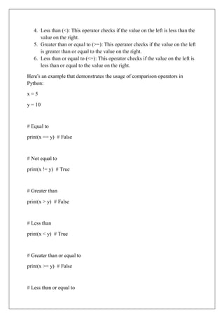4. Less than (<): This operator checks if the value on the left is less than the
value on the right.
5. Greater than or equal to (>=): This operator checks if the value on the left
is greater than or equal to the value on the right.
6. Less than or equal to (<=): This operator checks if the value on the left is
less than or equal to the value on the right.
Here's an example that demonstrates the usage of comparison operators in
Python:
x = 5
y = 10
# Equal to
print(x == y) # False
# Not equal to
print(x != y) # True
# Greater than
print(x > y) # False
# Less than
print(x < y) # True
# Greater than or equal to
print(x >= y) # False
# Less than or equal to
 