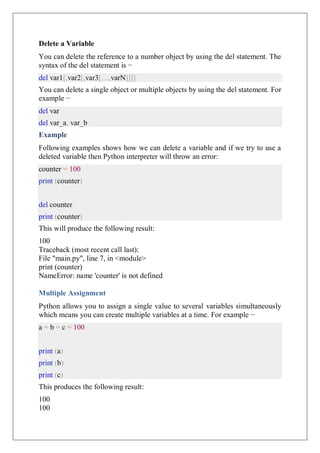 Delete a Variable
You can delete the reference to a number object by using the del statement. The
syntax of the del statement is −
del var1[,var2[,var3[....,varN]]]]
You can delete a single object or multiple objects by using the del statement. For
example −
del var
del var_a, var_b
Example
Following examples shows how we can delete a variable and if we try to use a
deleted variable then Python interpreter will throw an error:
counter = 100
print (counter)
del counter
print (counter)
This will produce the following result:
100
Traceback (most recent call last):
File "main.py", line 7, in <module>
print (counter)
NameError: name 'counter' is not defined
Multiple Assignment
Python allows you to assign a single value to several variables simultaneously
which means you can create multiple variables at a time. For example −
a = b = c = 100
print (a)
print (b)
print (c)
This produces the following result:
100
100
 