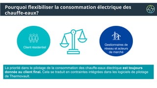 Pourquoi flexibiliser la consommation électrique des
chauffe-eaux?
Client résidentiel
Gestionnaires de
réseau et acteurs
de marché
La priorité dans le pilotage de la consommation des chauffe-eaux électrique est toujours
donnée au client final. Cela se traduit en contraintes intégrées dans les logiciels de pilotage
de Thermovault.
 