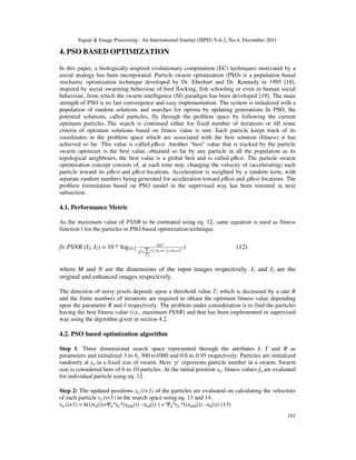 Signal & Image Processing : An International Journal (SIPIJ) Vol.2, No.4, December 2011
192
4. PSO BASED OPTIMIZATION
In this paper, a biologically-inspired evolutionary computation (EC) techniques motivated by a
social analogy has been incorporated. Particle swarm optimization (PSO) is a population based
stochastic optimization technique developed by Dr. Eberhart and Dr. Kennedy in 1995 [18],
inspired by social swarming behaviour of bird flocking, fish schooling or even in human social
behaviour, from which the swarm intelligence (SI) paradigm has been developed [19]. The main
strength of PSO is its fast convergence and easy implementation. The system is initialized with a
population of random solutions and searches for optima by updating generations. In PSO, the
potential solutions, called particles, fly through the problem space by following the current
optimum particles. The search is continued either for fixed number of iterations or till some
criteria of optimum solutions based on fitness value is met. Each particle keeps track of its
coordinates in the problem space which are associated with the best solution (fitness) it has
achieved so far. This value is called pBest. Another "best" value that is tracked by the particle
swarm optimizer is the best value, obtained so far by any particle in all the population as its
topological neighbours, the best value is a global best and is called gBest. The particle swarm
optimization concept consists of, at each time step, changing the velocity of (accelerating) each
particle toward its pBest and gBest locations. Acceleration is weighted by a random term, with
separate random numbers being generated for acceleration toward pBest and gBest locations. The
problem formulation based on PSO model in the supervised way has been resented in next
subsection.
4.1. Performance Metric
As the maximum value of PSNR to be estimated using eq. 12, same equation is used as fitness
function f for the particles in PSO based optimization technique.
f= PSNR (I1, I2) = 10 * log10 ( )
.
2
2
1
*
1
2
))
,
(
)
,
(
(
255
∑ −
n
m
N
M
n
m
I
n
m
I
(12)
where M and N are the dimensions of the input images respectively. I1 and I2 are the
original and enhanced images respectively.
The detection of noisy pixels depends upon a threshold value T, which is decreased by a rate R
and the finite numbers of iterations are required to obtain the optimum fitness value depending
upon the parameter R and I respectively. The problem under consideration is to find the particles
having the best fitness value (i.e., maximum PSNR) and that has been implemented in supervised
way using the algorithm given in section 4.2.
4.2. PSO based optimization algorithm
Step 1: Three dimensional search space represented through the attributes I, T and R as
parameters and initialized 3 to 6, 300 to1000 and 0.6 to 0.95 respectively. Particles are initialized
randomly at xp in a fixed size of swarm. Here ‘p’ represents particle number in a swarm. Swarm
size is considered here of 6 to 10 particles. At the initial position xp, fitness values fp are evaluated
for individual particle using eq. 12.
Step 2: The updated positions xp (i+1) of the particles are evaluated on calculating the velocities
of each particle vp (i+1) in the search space using eq. 13 and 14.
vp (i+1) = h(i)vp(i)+Ψp*rp*(xpbp(i) –xpn(i) ) + Ψg*rg *((xgbp(i) –xp(i)) (13)
 