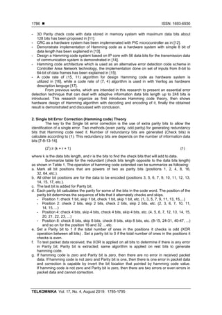  ISSN: 1693-6930
TELKOMNIKA Vol. 17, No. 4, August 2019: 1785-1795
1786
- 3D Parity check code with data stored in memory system with maximum data bits about
128 bits has been proposed in [11].
- CRC as a hardware system has been implemenated with PIC microcontroller as in [12].
- Demonstrate implementation of Hamming code as a hardware system with simple 8 bit of
data length has been explained in [13].
- Design a Hamming code system based on IP core with 56 data bits for the transmission data
of communication system is demonstrated in [14].
- Hamming code architecture which is used as an alternative error detection code scheme in
Controller Area Network technology, the implementation done on set of inputs from 8-bit to
64-bit of data frames has been explained in [15].
- A code rate of (15, 11) algorithm for design Hamming code as hardware system is
utilized in [16], while a code rate of (7, 4) algorithm is used in with Verilog as hardware
description languge [17].
From previous works, which are intended in this research to present an essential error
detection technique that can deal with adaptive information data bits length up to 248 bits is
introduced. This research organize as first introduces Hamming code theory, then shows
hardware design of Hamming algorithm with decoding and encoding of it, finally the obtained
result is demonstrated and discussed with conclusion.
2. Single bit Error Correction (Hamming code) Theory
The key to the Single bit error correction is the use of extra parity bits to allow the
identification of a single error. Two methods (even parity, odd parity) for generating redundancy
bits that Hamming code need it. Number of redundancy bits are generated (Check bits) is
calculate according to (1). This redundancy bits are depends on the number of information data
bits [7-8-13-14].
(2
r
) ≥ (k + r + 1) (1)
where k is the data bits length, and r is the bits to find the check bits that will add to data.
Summarize table for the redundant (check bits length opposite to the data bits length)
as shown in Table 1. The operation of hamming code extended can be summarize as following:
a. Mark all bit positions that are powers of two as parity bits (positions 1, 2, 4, 8, 16,
32, 64, etc.).
b. All other bit positions are for the data to be encoded (positions 3, 5, 6, 7, 9, 10, 11, 12, 13,
14, 15, 17, etc.).
c. The last bit is added for Parity bit.
d. Each parity bit calculates the parity for some of the bits in the code word. The position of the
parity bit determines the sequence of bits that it alternately checks and skips.
- Position 1: check 1 bit, skip 1 bit, check 1 bit, skip 1 bit, etc. (1, 3, 5, 7, 9, 11, 13, 15,...)
- Position 2: check 2 bits, skip 2 bits, check 2 bits, skip 2 bits, etc. (2, 3, 6, 7, 10, 11,
14, 15, ...)
- Position 4: check 4 bits, skip 4 bits, check 4 bits, skip 4 bits, etc. (4, 5, 6, 7, 12, 13, 14, 15,
20, 21, 22, 23, ...)
- Position 8: check 8 bits, skip 8 bits, check 8 bits, skip 8 bits, etc. (8-15, 24-31, 40-47, ...)
and so on for the position 16 and 32 …etc.
e. Set a Parity bit to 1 if the total number of ones in the positions it checks is odd (XOR
operation between all bits) . Set a parity bit to 0 if the total number of ones in the positions it
checks is even.
f. To test packet data received, the XOR is applied on all bits to determine if there is any error
in Parity bit; Parity bit is extracted; same algorithm is applied on rest bits to generate
hamming code.
g. If hamming code is zero and Parity bit is zero, then there are no error in received packet
data. If hamming code is not zero and Parity bit is one, then there is one error in packet data
and correction is capable by invert the bit location that pointed by hamming code value.
If hamming code is not zero and Parity bit is zero, then there are two errors or even errors in
packet data and cannot correction.
 