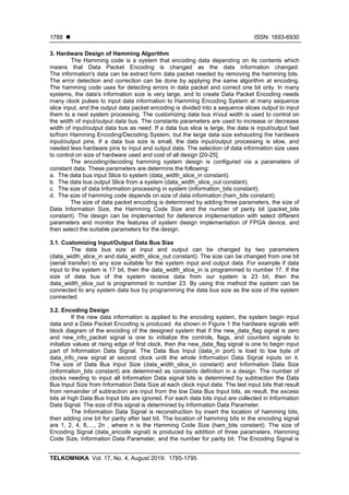  ISSN: 1693-6930
TELKOMNIKA Vol. 17, No. 4, August 2019: 1785-1795
1788
3. Hardware Design of Hamming Algorithm
The Hamming code is a system that encoding data depending on its contents which
means that Data Packet Encoding is changed as the data information changed.
The information's data can be extract form data packet needed by removing the hamming bits.
The error detection and correction can be done by applying the same algorithm at encoding.
The hamming code uses for detecting errors in data packet and correct one bit only. In many
systems, the data's information size is very large, and to create Data Packet Encoding needs
many clock pulses to input data information to Hamming Encoding System at many sequence
slice input, and the output data packet encoding is divided into a sequence slices output to input
them to a next system processing. The customizing data bus inout width is used to control on
the width of input/output data bus. The constants parameters are used to increase or decrease
width of input/output data bus as need. If a data bus slice is large, the data is input/output fast
to/from Hamming Encoding/Decoding System, but the large data size exhausting the hardware
input/output pins. If a data bus size is small, the data input/output processing is slow, and
needed less hardware pins to input and output data. The selection of data information size uses
to control on size of hardware used and cost of all design [20-25].
The encoding/decoding hamming system design is configured via a parameters of
constant data. These parameters are determins the following:
a. The data bus input Slice to system (data_width_slice_in constant).
b. The data bus output Slice from a system (data_width_slice_out constant).
c. The size of data Information processing in system (information_bits constant).
d. The size of hamming code depends on size of data information (ham_bits constant).
The size of data packet encoding is determined by adding three parameters, the size of
Data Information Size, the Hamming Code Size and the number of parity bit (packet_bits
constant). The design can be implemented for deference implementation with select different
parameters and monitor the features of system design implementation of FPGA device, and
then select the suitable parameters for the design.
3.1. Customizing Input/Output Data Bus Size
The data bus size at input and output can be changed by two parameters
(data_width_slice_in and data_width_slice_out constant). The size can be changed from one bit
(serial transfer) to any size suitable for the system input and output data. For example if data
input to the system is 17 bit, then the data_width_slice_in is programmed to number 17. If the
size of data bus of the system receive data from our system is 23 bit, then the
data_width_slice_out is programmed to number 23. By using this method the system can be
connected to any system data bus by programming the data bus size as the size of the system
connected.
3.2. Encoding Design
If the new data information is applied to the encoding system, the system begin input
data and a Data Packet Encoding is produced. As shown in Figure 1 the hardware signals with
block diagram of the encoding of the designed system that if the new_data_flag signal is zero
and new_info_packet signal is one to initialize the controls, flags, and counters signals to
initialize values at rising edge of first clock, then the new_data_flag signal is one to begin input
part of Information Data Signal. The Data Bus Input (data_in port) is load to low byte of
data_info_new signal at second clock until the whole Information Data Signal inputs on it.
The size of Data Bus Input Size (data_width_slice_in constant) and Information Data Size
(information_bits constant) are determined as constants definition in a design. The number of
clocks needing to input all Information Data signal bits is determined by subtraction the Data
Bus Input Size from Information Data Size at each clock input data. The last input bits that result
from remainder of subtraction are input from the low Data Bus Input bits, as result, the excess
bits at high Data Bus Input bits are ignored. For each data bits input are collected in Information
Data Signal. The size of this signal is determined by Information Data Parameter.
The Information Data Signal is reconstruction by insert the location of hamming bits,
then adding one bit for parity after last bit. The location of hamming bits in the encoding signal
are 1, 2, 4, 8,…, 2n , where n is the Hamming Code Size (ham_bits constant). The size of
Encoding Signal (data_encode signal) is produced by addition of three parameters, Hamming
Code Size, Information Data Parameter, and the number for parity bit. The Encoding Signal is
 